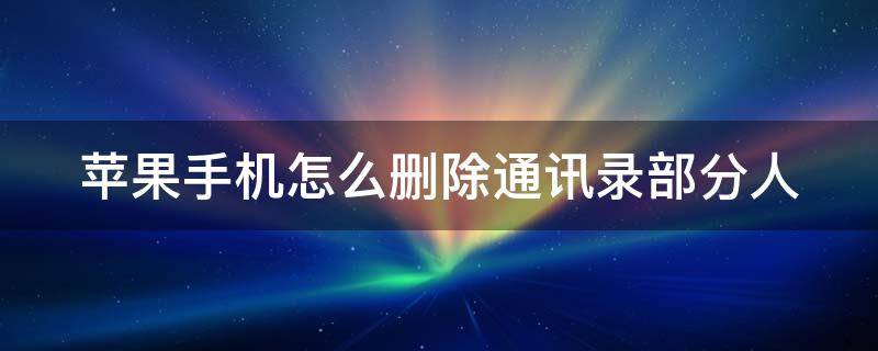 苹果手机怎么删除通讯录部分人 苹果手机怎么删除通讯录部分人信息