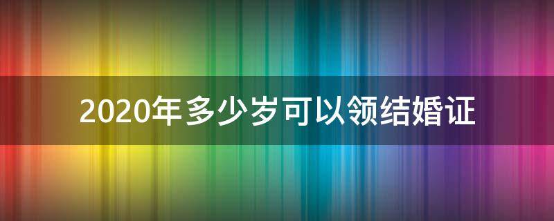 2020年多少岁可以领结婚证（婚姻法2020年新规定多少岁可以领结婚证）