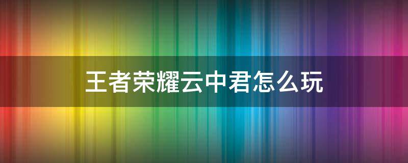 王者荣耀云中君怎么玩（王者荣耀云中君怎么玩教学视频）