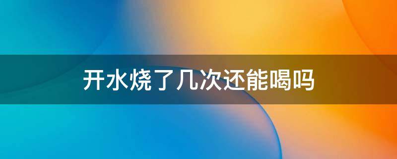 开水烧了几次还能喝吗 水烧了多次还能喝吗