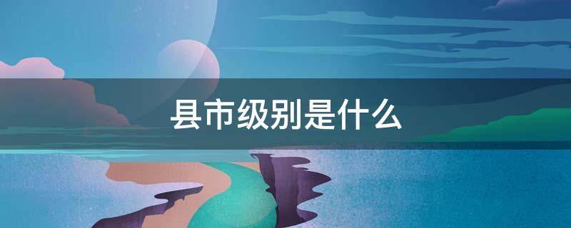 县市级别是什么（县级市是什么?）