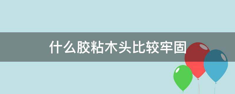 什么胶粘木头比较牢固（什么胶粘木头比较牢固不怕水泡）