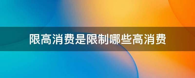 限高消费是限制哪些高消费（限高消费是限制哪些高消费能坐动车吗）