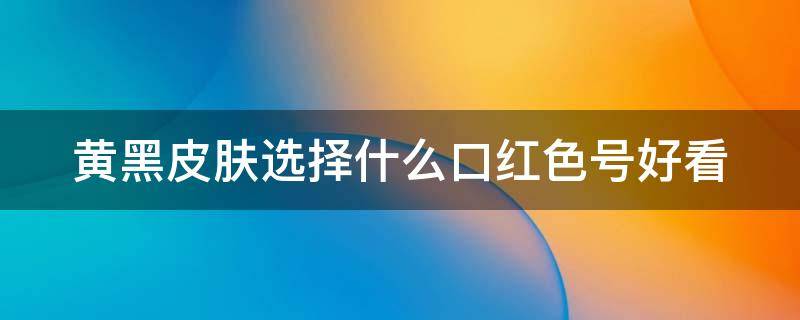 黄黑皮肤选择什么口红色号好看（黄黑皮肤选择什么口红色号好看显白）