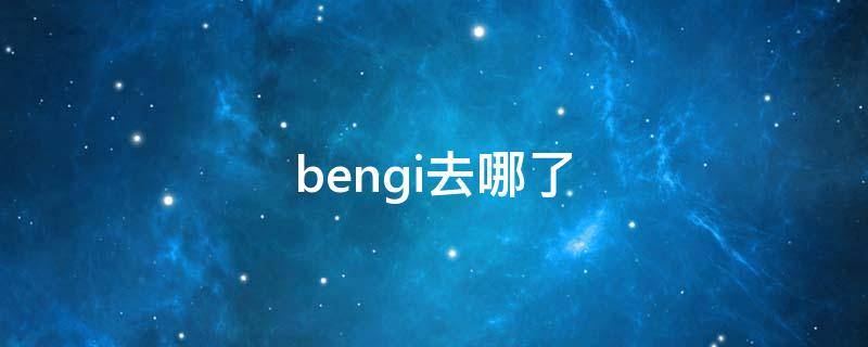 bengi去哪了 bengi现在在哪