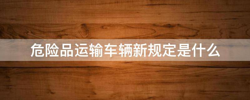 危险品运输车辆新规定是什么 汽车危险品运输规则