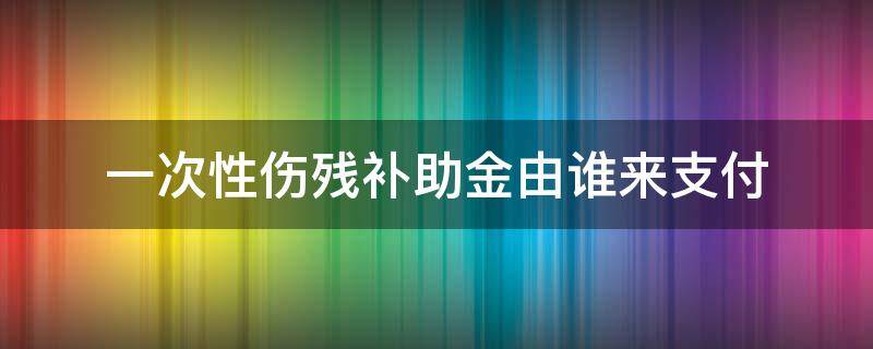 一次性伤残补助金由谁来支付 一次性伤残补助金法律依据