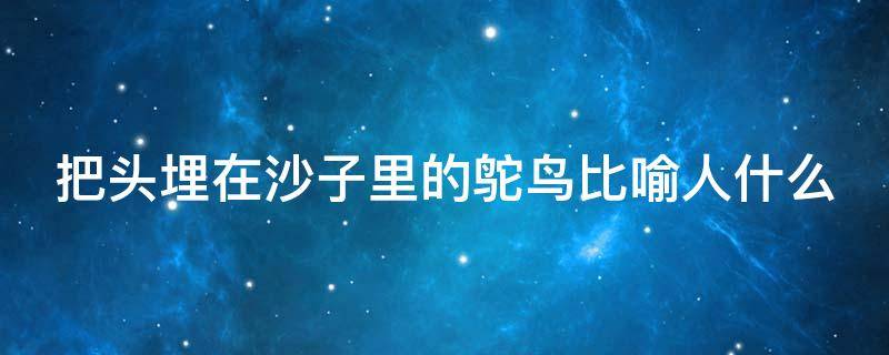 把头埋在沙子里的鸵鸟比喻人什么（把头埋到沙子里的鸵鸟）