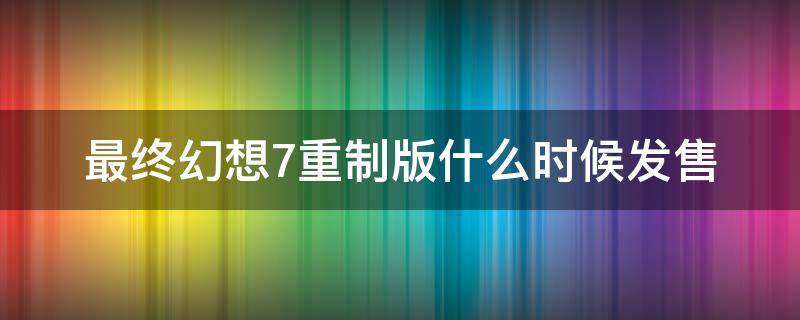 最终幻想7重制版什么时候发售 最终幻想7重制版上市时间