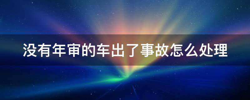 没有年审的车出了事故怎么处理（汽车没有年审出了事故要负全责吗）