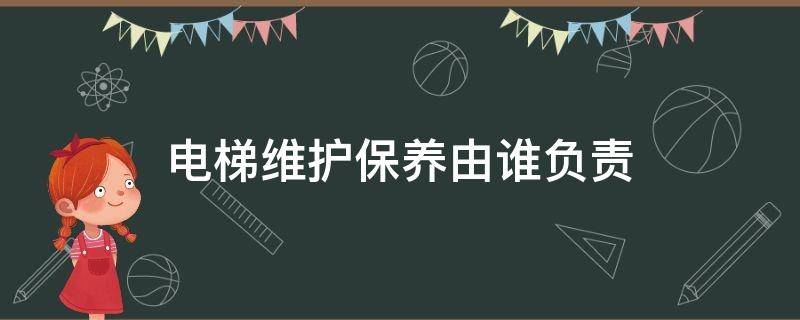 电梯维护保养由谁负责（电梯的维护保养由谁负责）