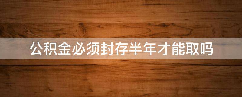公积金必须封存半年才能取吗（住房公积金封存半年才能取吗）