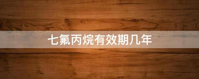七氟丙烷有效期几年（六氟丙烷有效期几年）