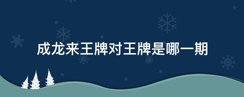 成龙来王牌对王牌是哪一期（王牌对王牌中成龙来的是哪一期）