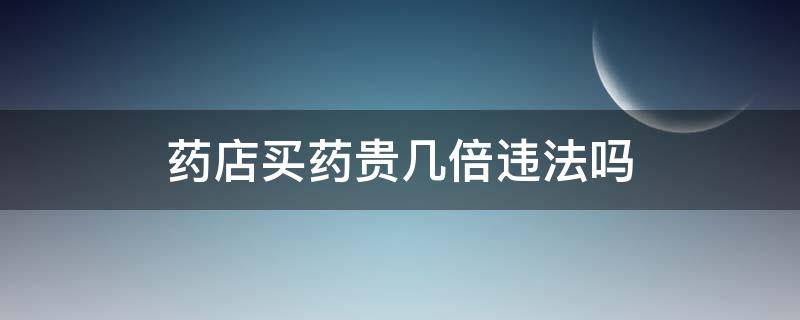 药店买药贵几倍违法吗 药店买药贵了一倍
