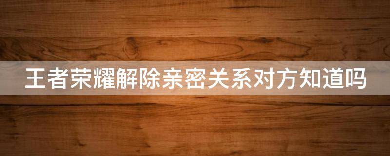 王者荣耀解除亲密关系对方知道吗 王者解除亲密关系会提示吗