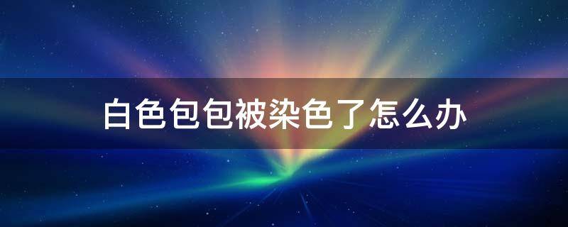 白色包包被染色了怎么办（白色包被染上颜色怎么办）
