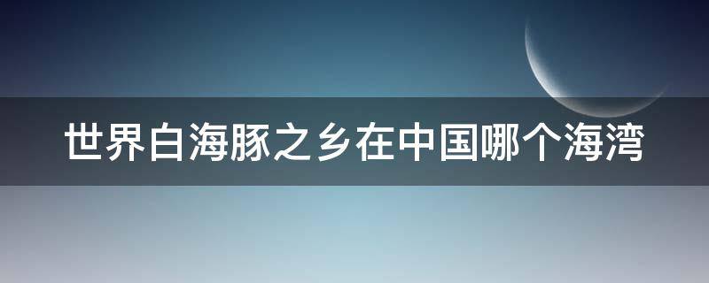 世界白海豚之乡在中国哪个海湾 白海豚之乡是哪里
