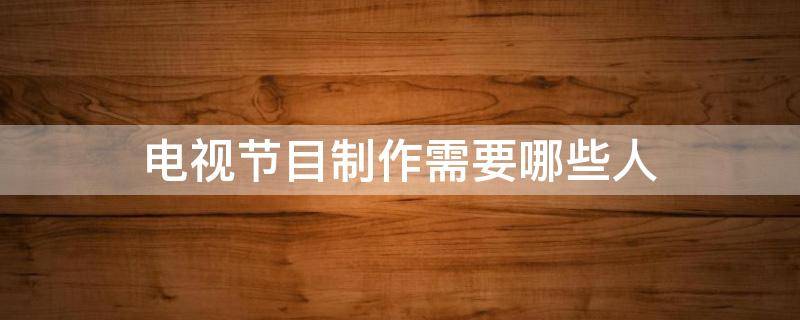 电视节目制作需要哪些人（电视节目制作人是干什么的）
