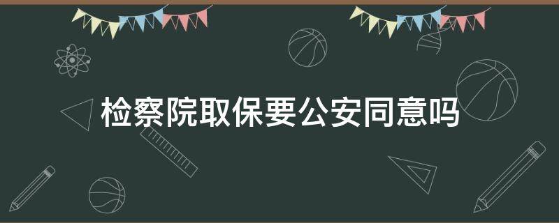 检察院取保要公安同意吗（检察院办取保需要公安部门同意吗）