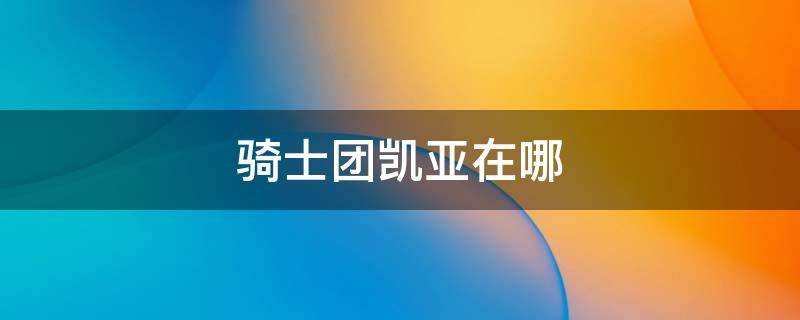 骑士团凯亚在哪（凯亚在西风骑士团）