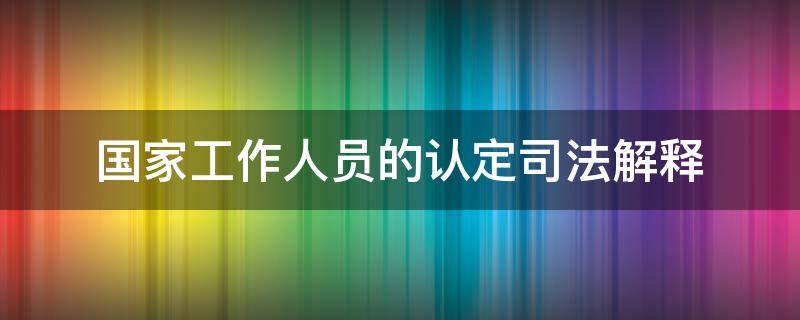 国家工作人员的认定司法解释（国家工作人员与非国家工作人员的司法解释）
