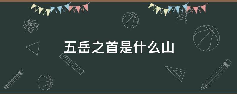 五岳之首是什么山（我国五岳之首是什么山）