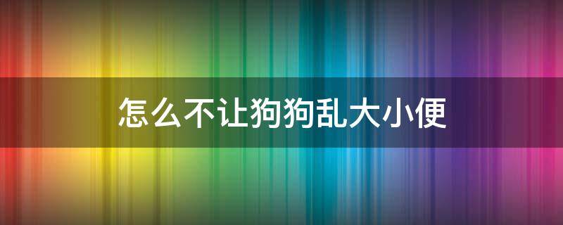 怎么不让狗狗乱大小便（如何让狗狗不乱大小便）