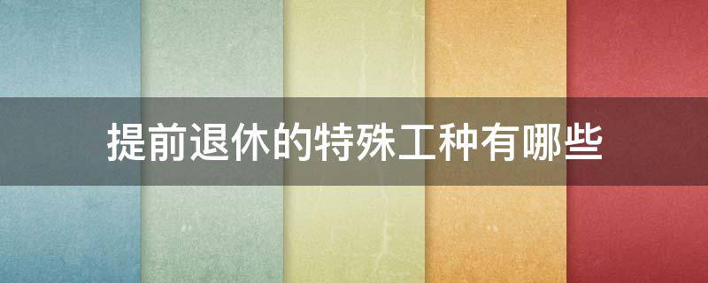 提前退休的特殊工种有哪些 可以提前退休的特殊工种具体有哪些?