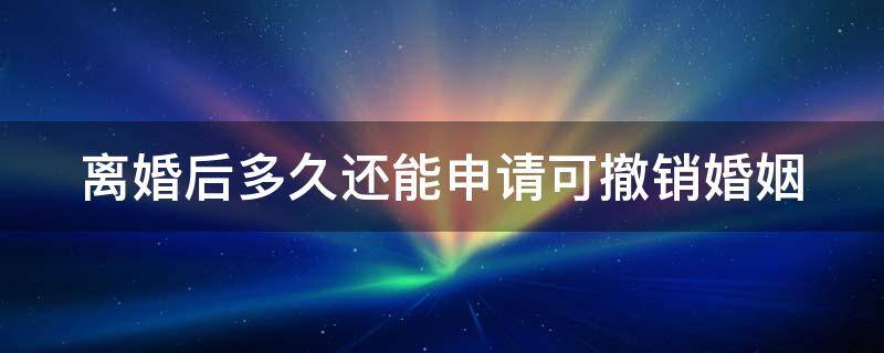 离婚后多久还能申请可撤销婚姻 离婚后多久可以撤销
