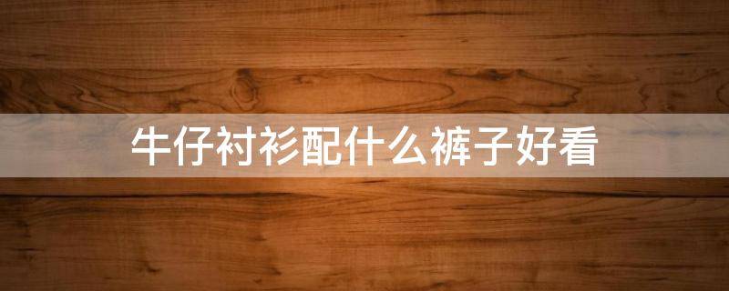 牛仔衬衫配什么裤子好看 深色牛仔衬衫配什么裤子好看