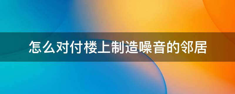 怎么对付楼上制造噪音的邻居 对付楼下邻居噪音最狠的方法