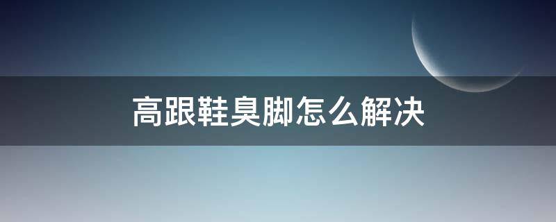 高跟鞋臭脚怎么解决（高跟鞋臭臭的怎么办）
