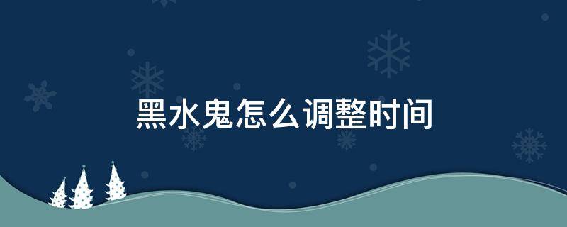 黑水鬼怎么调整时间（黑水鬼怎么调整时间日期视频）