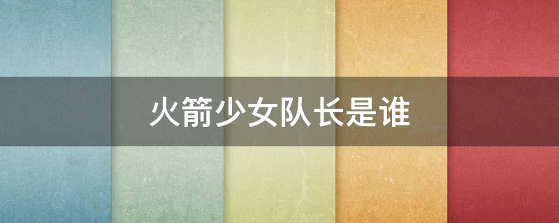 火箭少女队长是谁 火箭少女队员名单