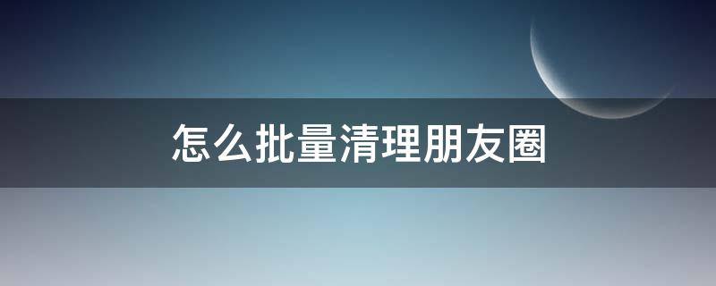 怎么批量清理朋友圈（怎么批量清理朋友圈的内容）
