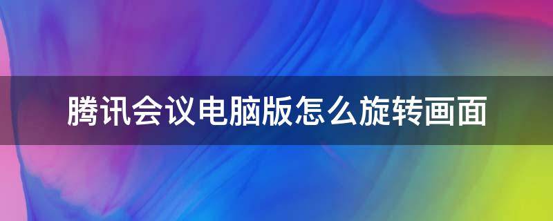 腾讯会议电脑版怎么旋转画面（腾讯会议电脑版怎么旋转屏幕）