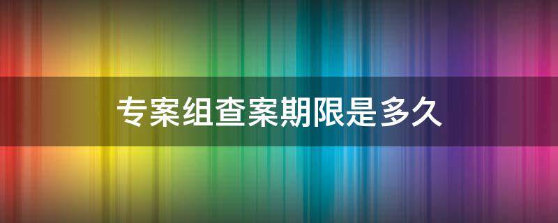 专案组查案期限是多久 专案组查案期限是多久可以放人