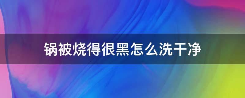 锅被烧得很黑怎么洗干净（锅被烧黑了怎么洗才能干净）