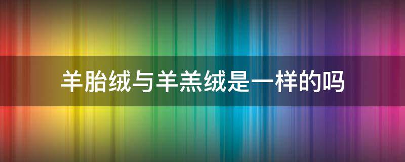 羊胎绒与羊羔绒是一样的吗（羊胎绒跟羊羔绒的区别）