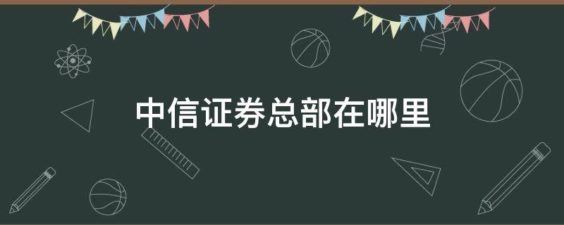 中信证券总部在哪里 中信证券总部在哪里董事长