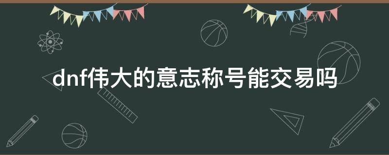 dnf伟大的意志称号能交易吗（dnf伟大的意志在哪里换）