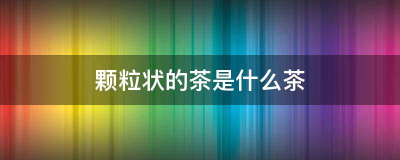 颗粒状的茶是什么茶 黄色颗粒状的茶是什么茶