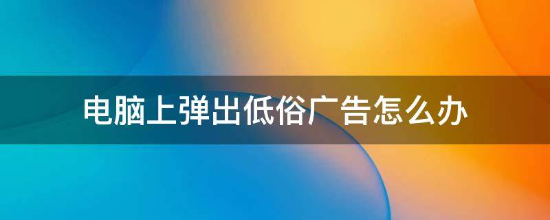 电脑上弹出低俗广告怎么办 如何阻止电脑低俗广告