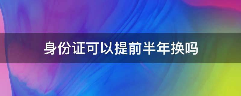 身份证可以提前半年换吗（身份证换证能提前半年吗）
