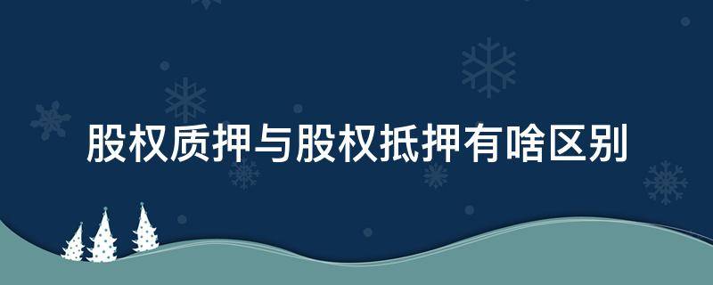 股权质押与股权抵押有啥区别（股份属于抵押还是质押）