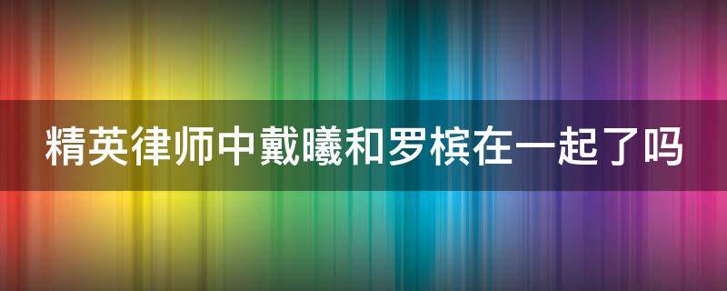 精英律师中戴曦和罗槟在一起了吗（精英律师戴曦和罗槟有感情戏吗）