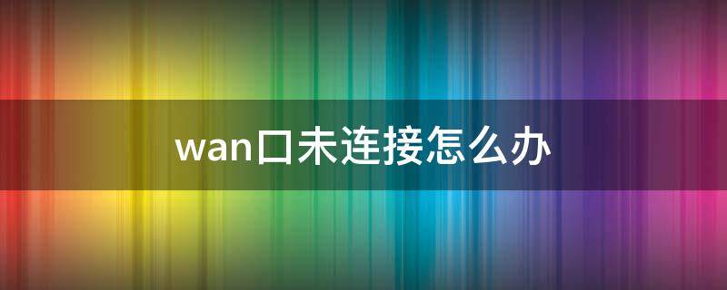 wan口未连接怎么办 wan口未连接怎么办,线明明已经交接了
