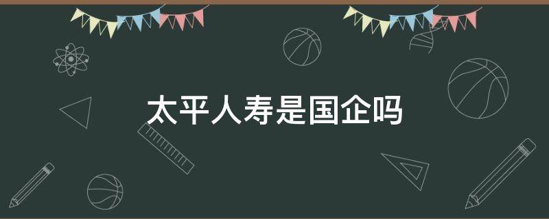太平人寿是国企吗（太平人寿是国企嘛）