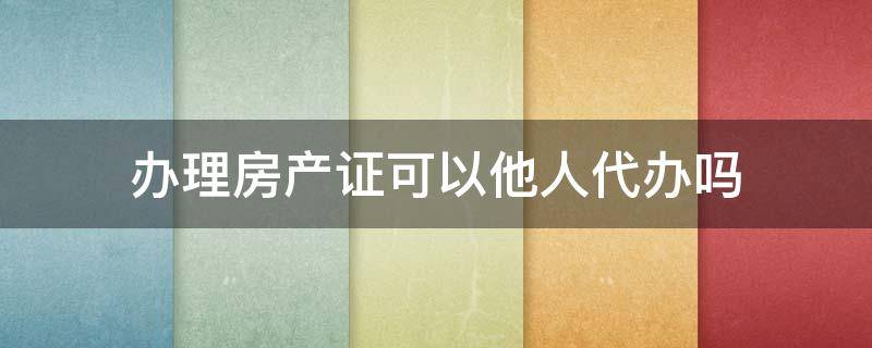 办理房产证可以他人代办吗 办房产证可不可以代办